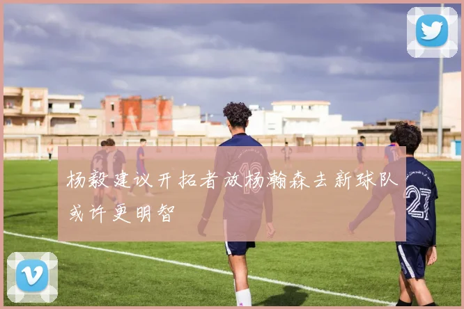 杨毅建议开拓者放杨瀚森去新球队或许更明智