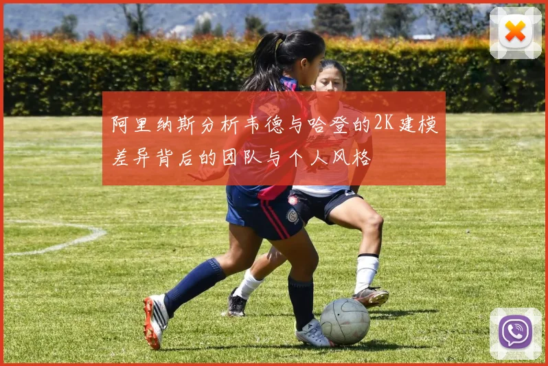 阿里纳斯分析韦德与哈登的2K建模差异背后的团队与个人风格