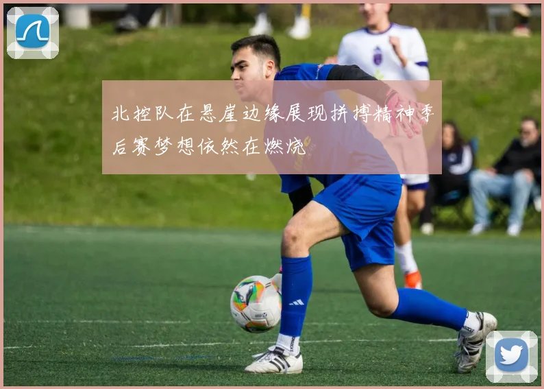 北控队在悬崖边缘展现拼搏精神季后赛梦想依然在燃烧