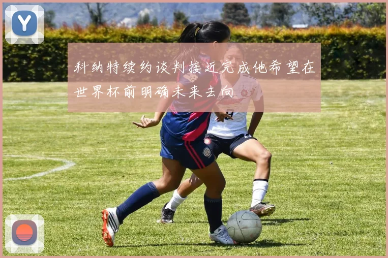 科纳特续约谈判接近完成他希望在世界杯前明确未来去向