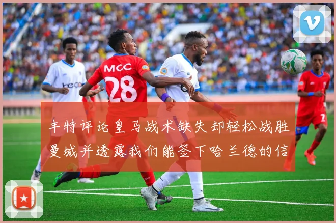 丰特评论皇马战术缺失却轻松战胜曼城并透露我们能签下哈兰德的信心