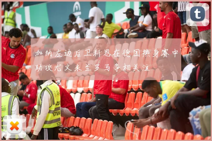 加纳左边后卫科恩在德国热身赛中助攻尤文米兰罗马争相关注