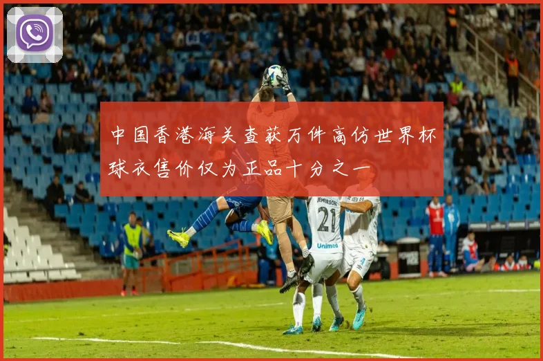中国香港海关查获万件高仿世界杯球衣售价仅为正品十分之一