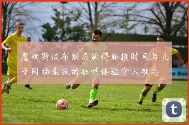 詹姆斯谈布朗尼获得轮换时间与儿子同场竞技的独特体验令人难忘