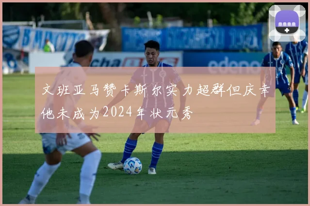 文班亚马赞卡斯尔实力超群但庆幸他未成为2024年状元秀