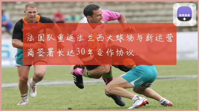 法国队重返法兰西大球场与新运营商签署长达30年合作协议