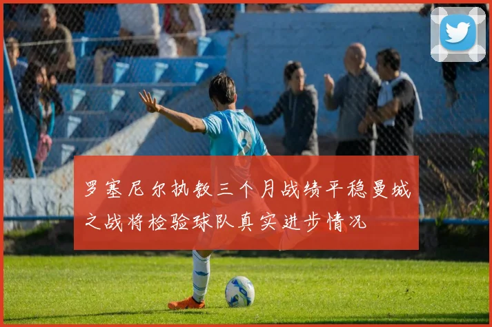 罗塞尼尔执教三个月战绩平稳曼城之战将检验球队真实进步情况