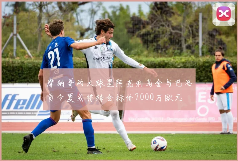 摩纳哥两大球星阿克利乌舍与巴洛贡今夏或将转会标价7000万欧元