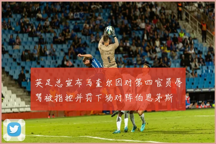 英足总宣布马奎尔因对第四官员辱骂被指控并罚下场对阵伯恩茅斯