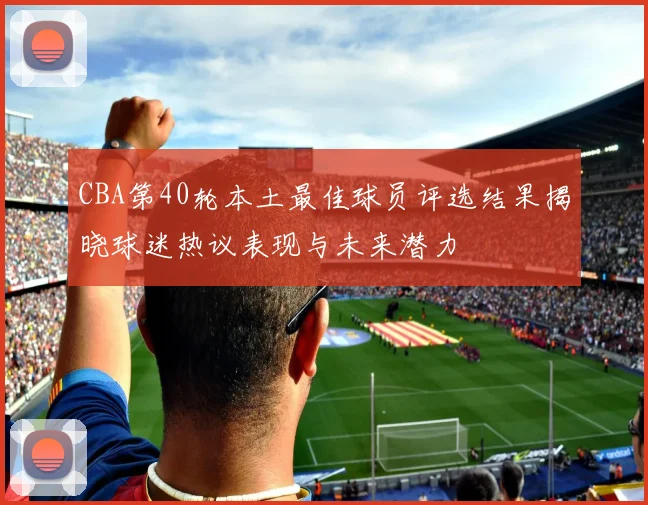 CBA第40轮本土最佳球员评选结果揭晓球迷热议表现与未来潜力