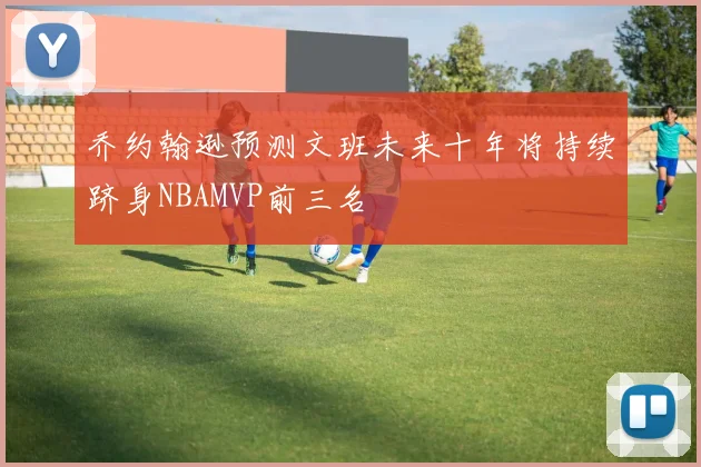 乔约翰逊预测文班未来十年将持续跻身NBAMVP前三名
