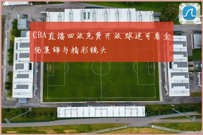 CBA直播回放免费开放 球迷可看全场集锦与精彩镜头